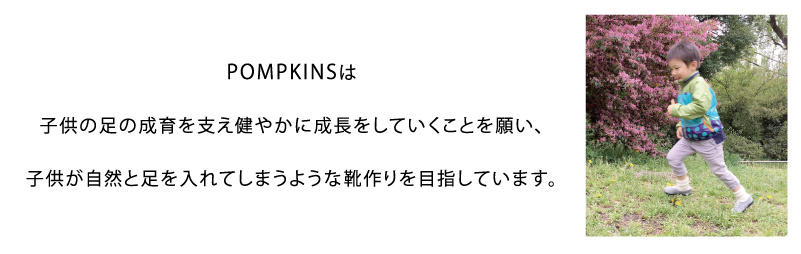 POMPKINSは子供の足の成育を支え健やかに成長をしていくことを願い、子供が自然と足を入れてしまうような靴作りを目指しています。
