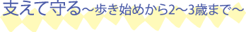 支えて守る〜歩き始めから2〜3歳まで〜